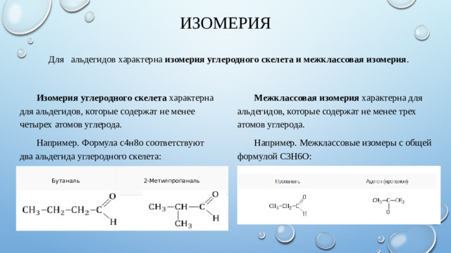Изомерия   Для   альдегидов характерна  изомерия углеродного скелета и межклассовая изомерия . Изомерия углеродного скелета  характерна для альдегидов, которые содержат не менее четырех атомов углерода . Межклассовая изомерия  характерна для альдегидов, которые содержат не менее трех атомов углерода.  Например. Формула с4н8о соответствуют два альдегида углеродного скелета: Например. Межклассовые изомеры с общей формулой С3Н6О: Бутаналь 2-Метилпропаналь