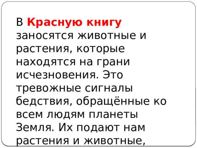 В Красную книгу заносятся животные и растения, которые находятся на грани исчезновения. Это тревожные сигналы бедствия, обращённые ко всем людям планеты Земля. Их подают нам растения и животные, нуждающиеся в помощи человека.