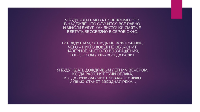 Я буду ждать чего-то непонятного,  В надежде, что случится всё равно,  И мысли будут, как листочки смятые,  Влетать бессвязно в серое окно.  Все ждут, и я, отнюдь не исключение,  Чего – никто вовек не объяснит,  Наверное, чьего-то возвращения,  Того, о ком душа всегда болит.   Я буду ждать дождливым летним вечером,  Когда разгонят тучи облака,  Когда луна заглянет беззастенчиво  И явью станет звёздная река…