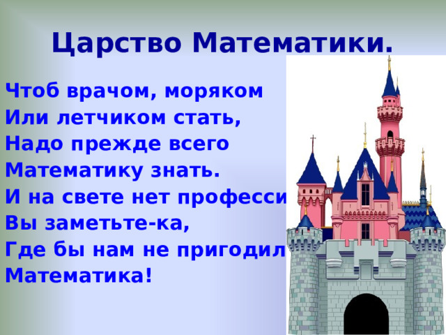 Царство Математики. Чтоб врачом, моряком Или летчиком стать, Надо прежде всего Математику знать. И на свете нет профессии, Вы заметьте-ка, Где бы нам не пригодилась Математика!