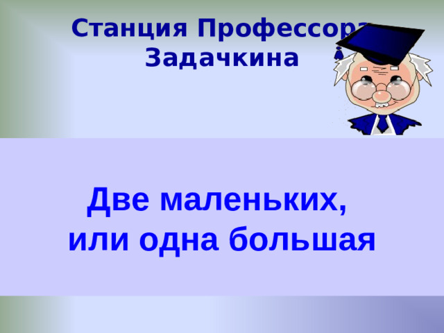 Станция Профессора Задачкина О д и н (Дед отец сын) Костя ссыпал вместе песок из трёх кучек, Четыре Две маленьких, или одна большая Шли два отца и два сына, несли три апельсина. Мама Сколько апельсинов нёс каждый? а Маша ссыпала вместе песок из четырёх кучек. Сколько кучек песка получилось? В комнате четыре угла. В каждом углу сидит кошка. Взрослый и ребёнок сели в лодку и отправились ловить рыбу. Напротив каждой кошки - три кошки. Сколько кошек сидит в комнате? Взрослый говорит ребенку: «Ты мне сын, но я тебе не отец»- кем приходится взрослый ребёнку?