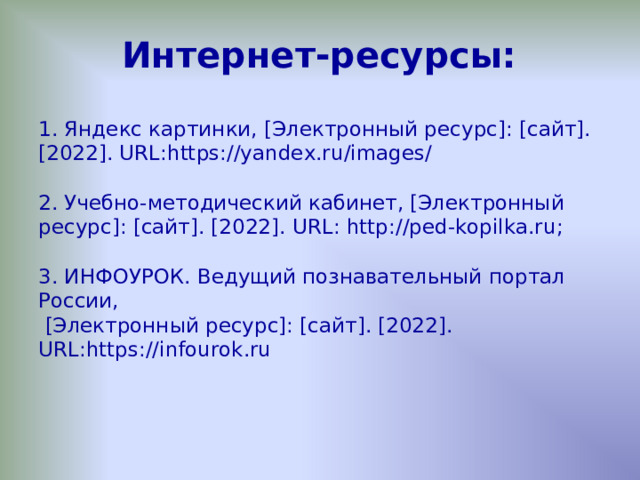 Интернет-ресурсы: 1. Яндекс картинки, [Электронный ресурс]: [сайт]. [20 22 ]. URL :https://yandex.ru/images/ 2. Учебно-методический кабинет, [Электронный ресурс]: [сайт]. [2022]. URL : http://ped-kopilka.ru ; 3. ИНФОУРОК. Ведущий познавательный портал России,  [Электронный ресурс]: [сайт]. [2022]. URL : https://infourok.ru