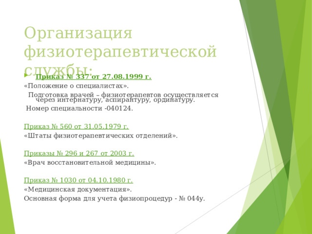 Организация физиотерапевтической службы: Приказ № 337 от 27.08.1999 г. «Положение о специалистах».  Подготовка врачей – физиотерапевтов осуществляется через интернатуру, аспирантуру, ординатуру.  Номер специальности -040124. Приказ № 560 от 31.05.1979 г. «Штаты физиотерапевтических отделений». Приказы № 296 и 267 от 2003 г. «Врач восстановительной медицины». Приказ № 1030 от 04.10.1980 г. «Медицинская документация». Основная форма для учета физиопроцедур - № 044у.