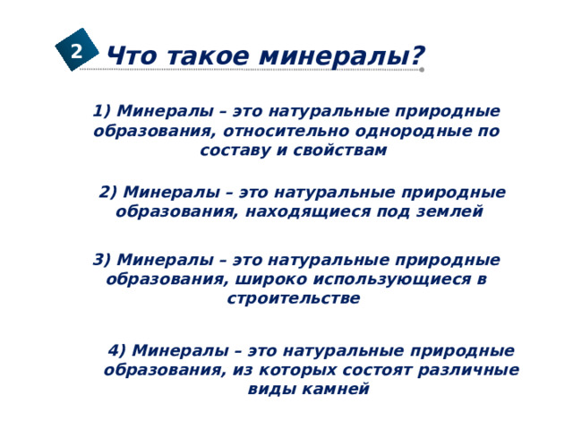 Что такое минералы? 2 1) Минералы – это натуральные природные образования, относительно однородные по составу и свойствам 2) Минералы – это натуральные природные образования, находящиеся под землей 3) Минералы – это натуральные природные образования, широко использующиеся в строительстве 4) Минералы – это натуральные природные образования, из которых состоят различные виды камней