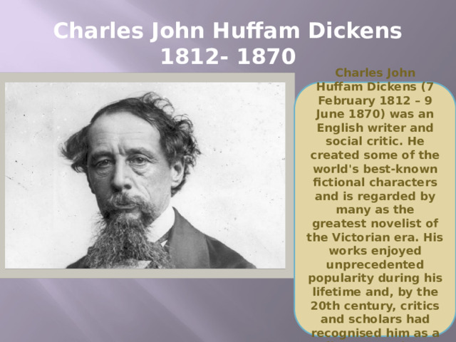Charles John Huffam Dickens  1812- 1870 Charles John Huffam Dickens (7 February 1812 – 9 June 1870) was an English writer and social critic. He created some of the world's best-known fictional characters and is regarded by many as the greatest novelist of the Victorian era. His works enjoyed unprecedented popularity during his lifetime and, by the 20th century, critics and scholars had recognised him as a literary genius.