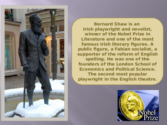 Bernard Shaw is an  Irish playwright and novelist, winner of the Nobel Prize in Literature and one of the most famous Irish literary figures. A public figure, a Fabian socialist, a supporter of the reform of English spelling. He was one of the founders of the London School of Economics and Political Science. The second most popular playwright in the English theatre.