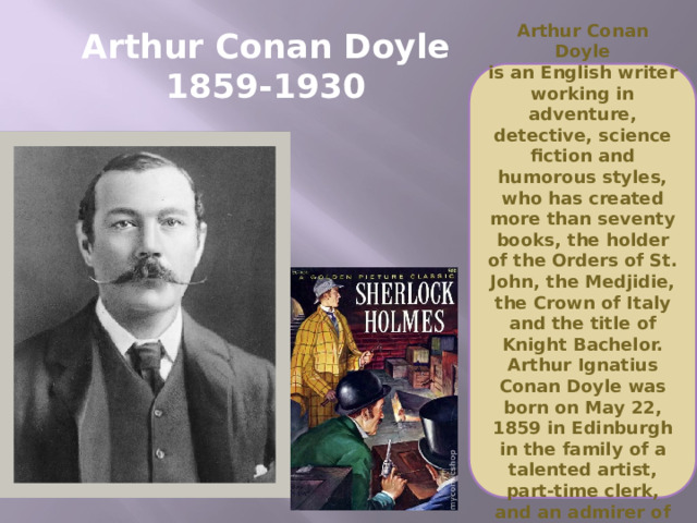 Arthur Conan Doyle  1859-1930 Arthur Conan Doyle  is an English writer working in adventure, detective, science fiction and humorous styles, who has created more than seventy books, the holder of the Orders of St. John, the Medjidie, the Crown of Italy and the title of Knight Bachelor. Arthur Ignatius Conan Doyle was born on May 22, 1859 in Edinburgh in the family of a talented artist, part-time clerk, and an admirer of literature.