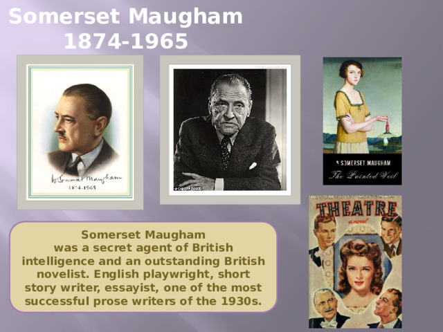 Somerset Maugham  1874-1965 Somerset Maugham  was a secret agent of British intelligence and an outstanding British novelist. English playwright, short story writer, essayist, one of the most successful prose writers of the 1930s.