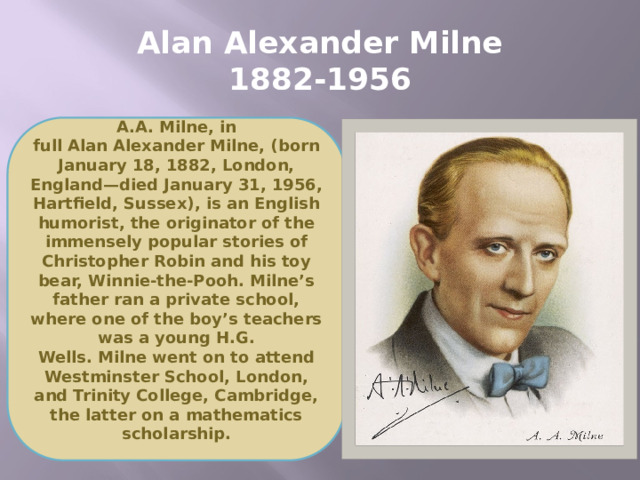 Alan Alexander Milne  1882-1956 A.A. Milne, in full Alan Alexander Milne, (born January 18, 1882, London, England—died January 31, 1956, Hartfield, Sussex), is an English humorist, the originator of the immensely popular stories of Christopher Robin and his toy bear, Winnie-the-Pooh. Milne’s father ran a private school, where one of the boy’s teachers was a young H.G. Wells. Milne went on to attend Westminster School, London, and Trinity College, Cambridge, the latter on a mathematics scholarship.