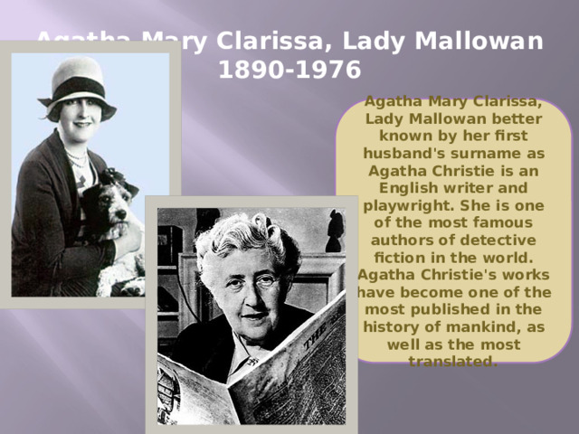 Agatha Mary Clarissa, Lady Mallowan  1890-1976 Agatha Mary Clarissa, Lady Mallowan better known by her first husband's surname as Agatha Christie is an English writer and playwright. She is one of the most famous authors of detective fiction in the world. Agatha Christie's works have become one of the most published in the history of mankind, as well as the most translated.