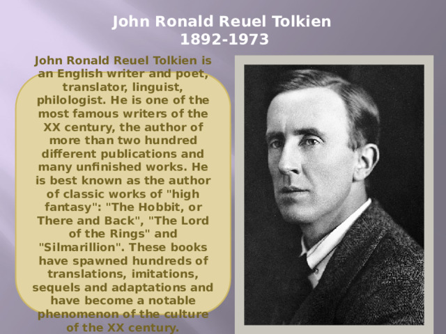 John Ronald Reuel Tolkien  1892-1973 John Ronald Reuel Tolkien is an English writer and poet, translator, linguist, philologist. He is one of the most famous writers of the XX century, the author of more than two hundred different publications and many unfinished works. He is best known as the author of classic works of 