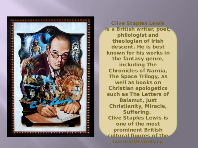 Clive Staples Lewis  is a British writer, poet, philologist and theologian of Irish descent. He is best known for his works in the fantasy genre, including The Chronicles of Narnia, The Space Trilogy, as well as books on Christian apologetics such as The Letters of Balamut, Just Christianity, Miracle, Suffering. Clive Staples Lewis is  one of the most prominent British cultural figures of the twentieth century.