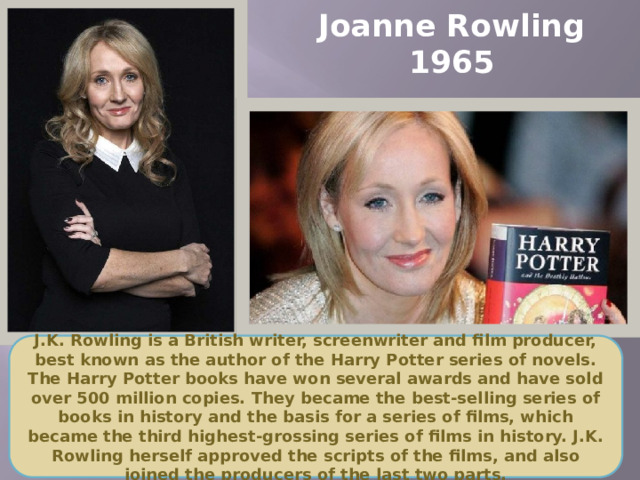 Joanne Rowling  1965 J.K. Rowling is a British writer, screenwriter and film producer, best known as the author of the Harry Potter series of novels. The Harry Potter books have won several awards and have sold over 500 million copies. They became the best-selling series of books in history and the basis for a series of films, which became the third highest-grossing series of films in history. J.K. Rowling herself approved the scripts of the films, and also joined the producers of the last two parts.