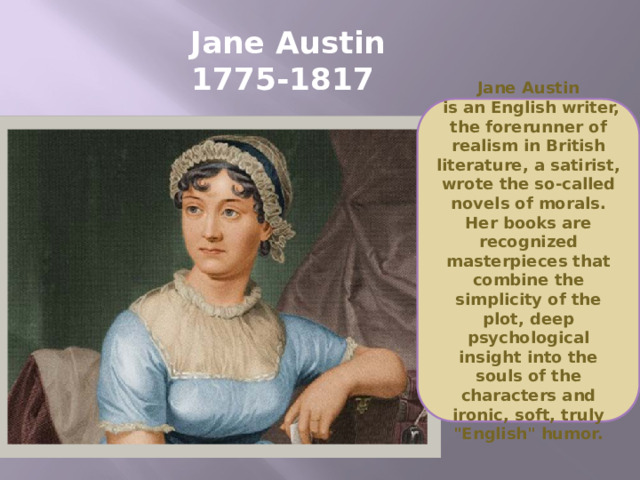 Jane Austin  1775-1817 Jane Austin  is an English writer, the forerunner of realism in British literature, a satirist, wrote the so-called novels of morals. Her books are recognized masterpieces that combine the simplicity of the plot, deep psychological insight into the souls of the characters and ironic, soft, truly 