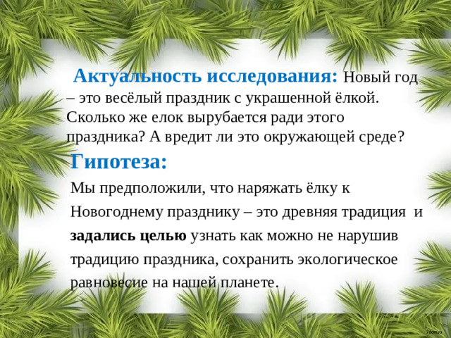 Актуальность исследования: Новый год – это весёлый праздник с украшенной ёлкой. Сколько же елок вырубается ради этого праздника? А вредит ли это окружающей среде? Гипотеза: Мы предположили, что наряжать ёлку к Новогоднему празднику – это древняя традиция и задались целью узнать как можно не нарушив традицию праздника, сохранить экологическое равновесие на нашей планете.