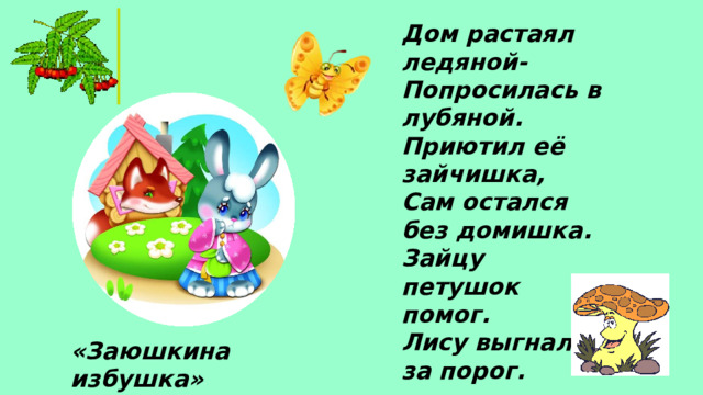 Дом растаял ледяной- Попросилась в лубяной. Приютил её зайчишка, Сам остался без домишка. Зайцу петушок помог. Лису выгнал за порог. «Заюшкина избушка»