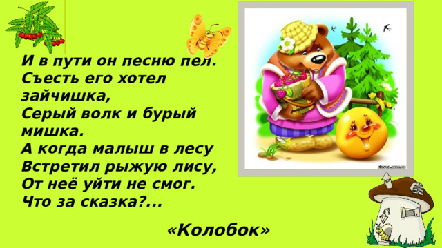 И в пути он песню пел.  Съесть его хотел зайчишка, Серый волк и бурый мишка. А когда малыш в лесу Встретил рыжую лису, От неё уйти не смог. Что за сказка?... «Колобок»