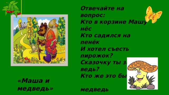 Отвечайте на вопрос: Кто в корзине Машу нёс Кто садился на пенёк И хотел съесть пирожок? Сказочку ты знаешь ведь? Кто же это был?...  медведь «Маша и медведь»