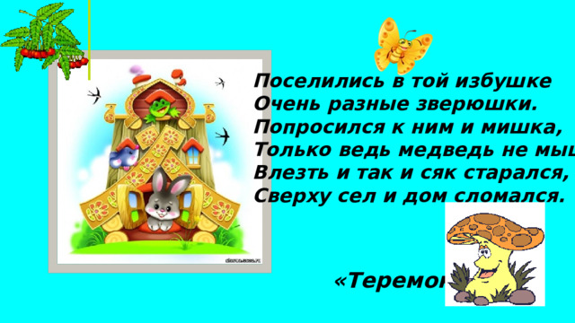 Поселились в той избушке Очень разные зверюшки. Попросился к ним и мишка, Только ведь медведь не мышка, Влезть и так и сяк старался, Сверху сел и дом сломался. «Теремок»