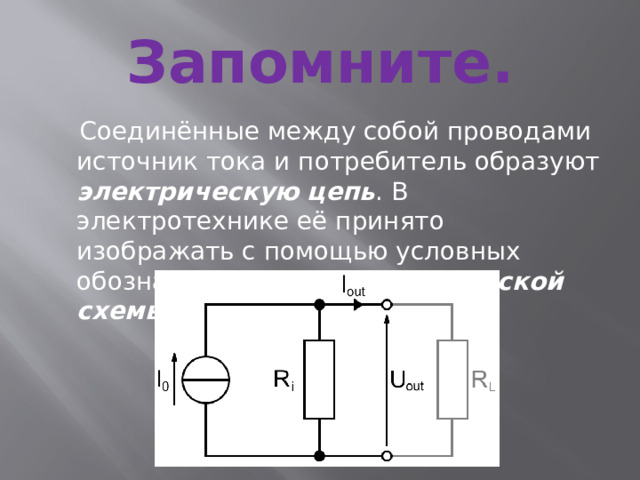 Запомните.  Соединённые между собой проводами источник тока и потребитель образуют электрическую  цепь . В электротехнике её принято изображать с помощью условных обозначений в виде электрической схемы .
