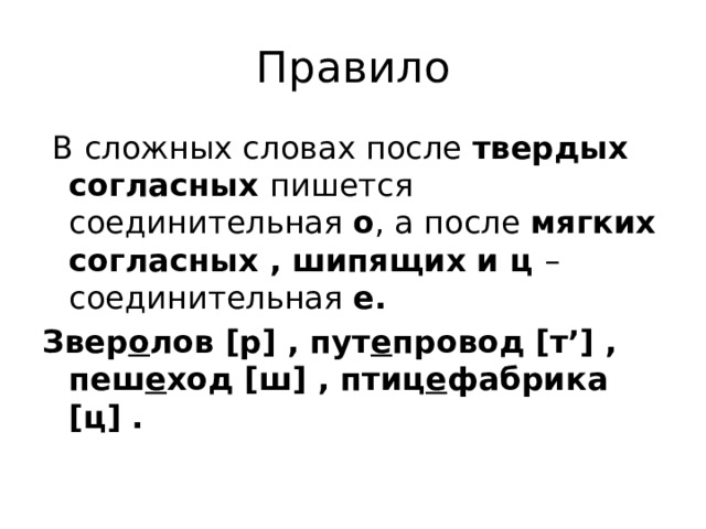 Правило  В сложных словах после твердых согласных пишется соединительная о , а после мягких согласных , шипящих и ц – соединительная е. Звер о лов [р] , пут е провод [т’] , пеш е ход [ш] , птиц е фабрика [ц] .