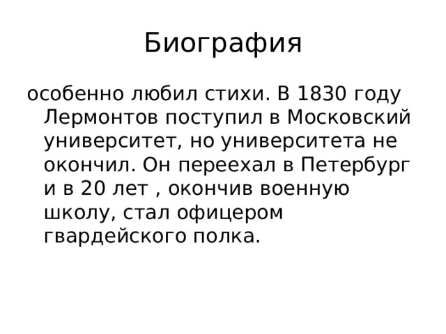 Биография особенно любил стихи. В 1830 году Лермонтов поступил в Московский университет, но университета не окончил. Он переехал в Петербург и в 20 лет , окончив военную школу, стал офицером гвардейского полка.
