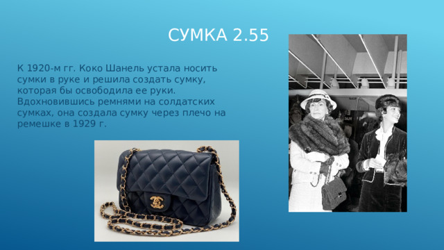 Сумка 2.55 К 1920-м гг. Коко Шанель устала носить сумки в руке и решила создать сумку, которая бы освободила ее руки. Вдохновившись ремнями на солдатских сумках, она создала сумку через плечо на ремешке в 1929 г.