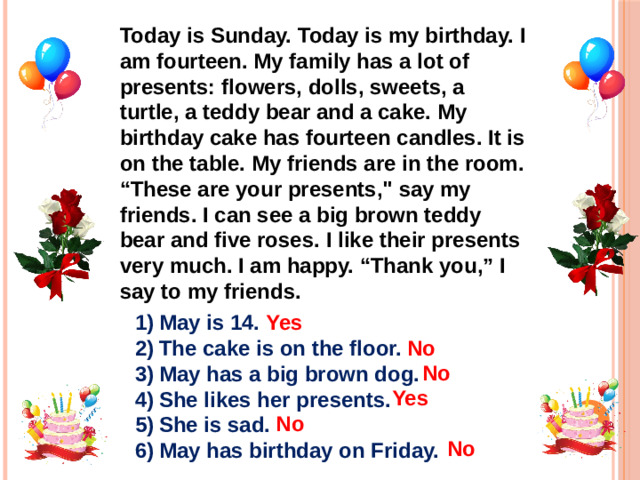 Today is Sunday. Today is my birthday. I am fourteen. My family has a lot of presents: flowers, dolls, sweets, a turtle, a teddy bear and a cake. My birthday cake has fourteen candles. It is on the table. My friends are in the room. “These are your presents,