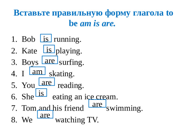 Вставьте правильную форму глагола to be am is are. Bob running. Kate playing. Boys surfing. I skating. You reading. She eating an ice cream. Tom and his friend swimming. We watching TV. is is are am are is are are