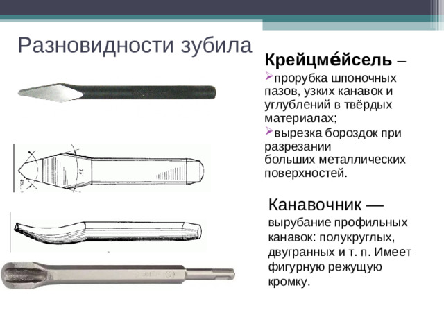 Разновидности зубила Крейцме́йсель  ─ прорубка шпоночных пазов, узких канавок и углублений в твёрдых материалах; вырезка бороздок при разрезании больших металлических поверхностей. Канавочник — вырубание профильных канавок: полукруглых, двугранных и т. п. Имеет фигурную режущую кромку.