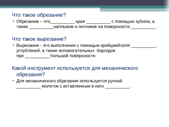 Что такое обрезание? Обрезание – это__________ края __________ с помощью зубила, а также __________наплывов и литников на поверхности __________ . Что такое вырезание? Вырезание - это выполнение с помощью крейцмейселя __________, углублений, а также вспомогательных бороздок при __________ большой поверхности. Какой инструмент используется для механического обрезания?