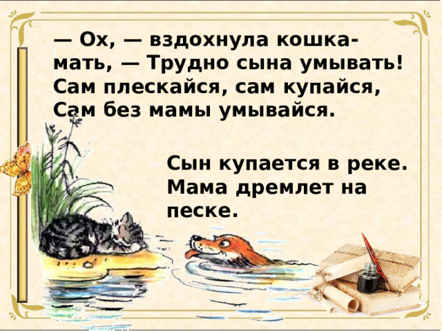 — Ox, — вздохнула кошка-мать, — Трудно сына умывать!  Сам плескайся, сам купайся,  Сам без мамы умывайся. Сын купается в реке.  Мама дремлет на песке.