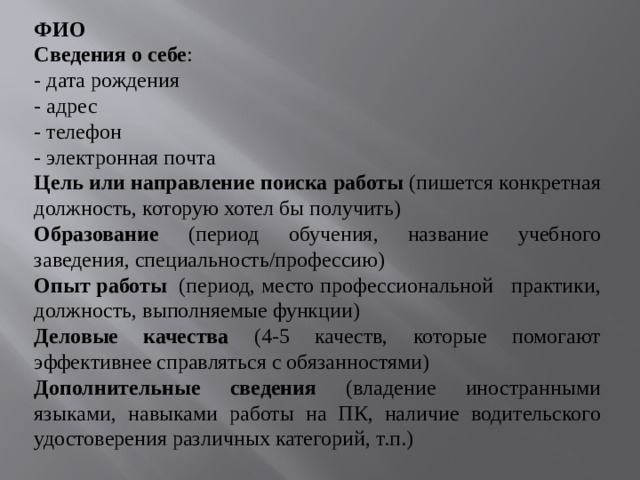 ФИО Сведения о себе : - дата рождения - адрес - телефон - электронная почта Цель или направление поиска работы (пишется конкретная должность, которую хотел бы получить) Образование (период обучения, название учебного заведения, специальность/профессию) Опыт работы (период, место профессиональной практики, должность, выполняемые функции) Деловые качества (4-5 качеств, которые помогают эффективнее справляться с обязанностями) Дополнительные сведения (владение иностранными языками, навыками работы на ПК, наличие водительского удостоверения различных категорий, т.п.)