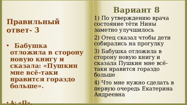 Вариант 8 Правильный ответ- 3  Бабушка отложила в сторону новую книгу и сказала: «Пушкин мне всё-таки нравится гораздо больше».  А: «П». 1) По утверждению врача состояние тёти Нины заметно улучшилось 2) Отец сказал чтобы дети собирались на прогулку 3) Бабушка отложила в сторону новую книгу и сказала Пушкин мне всё-таки нравится гораздо больше 4) Что мне нужно сделать в первую очередь Екатерина Андреевна