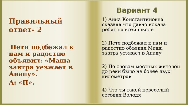 Вариант 4 Правильный ответ- 2   Петя подбежал к нам и радостно объявил: «Маша завтра уезжает в Анапу». А: «П».    1) Анна Константиновна сказала что давно искала ребят по всей школе 2) Петя подбежал к нам и радостно объявил Маша завтра уезжает в Анапу 3 ) По словам местных жителей до реки было не более двух километров 4) Что ты такой невесёлый сегодня Володя