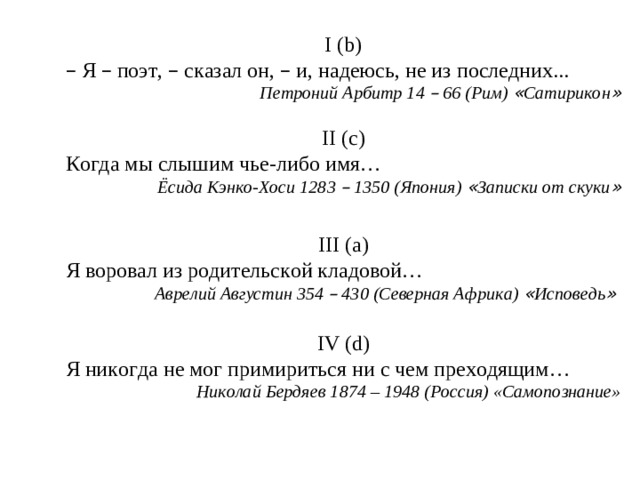 I ( b) –  Я – поэт, – сказал он, – и, надеюсь, не из последних... Петроний Арбитр 14 – 66 (Рим) « Сатирикон »  II (c) Когда мы слышим чье-либо имя…  Ёсида Кэнко-Хоси 1283 – 1350 (Япония) « Записки от скуки »  III (a) Я воровал из родительской кладовой… Аврелий Августин 354 – 430 (Северная Африка) « Исповедь »  IV (d) Я никогда не мог примириться ни с чем преходящим… Николай Бердяев 1874 – 1948 (Россия) «Самопознание»