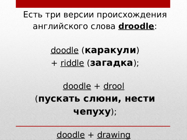 Есть три версии происхождения английского слова  droodle : doodle  ( каракули ) +  riddle  ( загадка ); doodle  +  drool   ( пускать слюни, нести чепуху ); doodle  +  drawing   ( рисунок, рисование ).