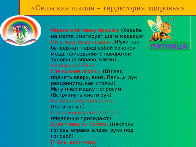 «Сельская школа – территория здоровья» Мишка в пятницу пришёл, (Ходьба на месте имитирует шаги медведя)  Он в лесу медок нашёл, (Руки как бы держат перед собой бочонок мёда, приседания с поворотом туловища вправо, влево)  На высокой ёлке,  Где колкие иголки. (Взгляд поднять вверх, вниз. Пальцы рук раздвинуты, как иголки)  Мы у пчёл медку попросим (Встряхнуть кисти рук)  На дворе настала осень, (Потянуться)  Скоро мишка ляжет спать, (Медленно приседают)  Будет лапу он сосать. (Наклоны головы вправо, влево, руки под головой)  Пчёлы дали мёду,  Целую колоду. (Хлопают в ладоши и прыгают на двух ногах)   Пятница