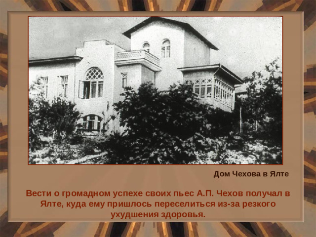 Дом Чехова в Ялте Вести о громадном успехе своих пьес А.П. Чехов получал в Ялте, куда ему пришлось переселиться из-за резкого ухудшения здоровья.
