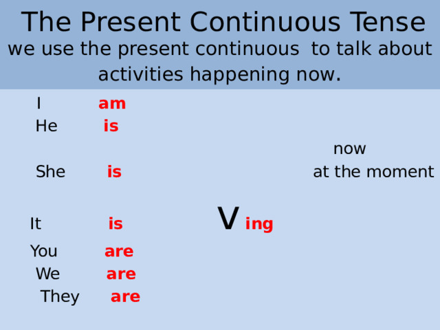 The Present Continuous Tense  we use the present continuous  to talk about activities happening now .  I am  He is   now  She is  at the moment  It is  v  ing  You are  We are  They are