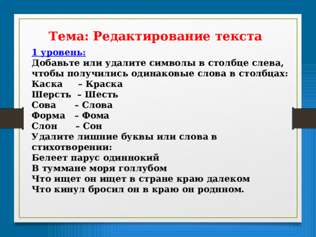 Тема: Редактирование текста 1 уровень: Добавьте или удалите символы в столбце слева, чтобы получились одинаковые слова в столбцах: Каска – Краска Шерсть – Шесть Сова – Слова Форма – Фома Слон – Сон Удалите лишние буквы или слова в стихотворении: Белеет парус одиннокий В туммане моря голлубом Что ищет он ищет в стране краю далеком Что кинул бросил он в краю он роднном.