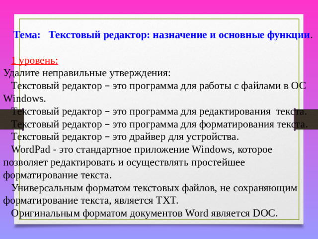 Тема: Текстовый редактор: назначение и основные функции .  1 уровень:  Удалите неправильные утверждения: Текстовый редактор – это программа для работы с файлами в ОС Windows. Текстовый редактор – это программа для редактирования текста. Текстовый редактор – это программа для форматирования текста. Текстовый редактор – это драйвер для устройства. WordPad - это стандартное приложение Windows, которое позволяет редактировать и осуществлять простейшее форматирование текста. Универсальным форматом текстовых файлов, не сохраняющим форматирование текста, является TXT. Оригинальным форматом документов Word является DOC.