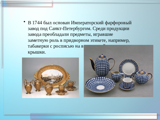 В 1744 был основан Императорский фарфоровый завод под Санкт-Петербургом. Среди продукции завода преобладали предметы, игравшие заметную роль в придворном этикете, например, табакерки с росписью на внутренней стороне крышки.