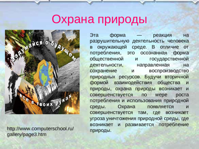 Охрана природы Эта форма — реакция на разрушительную деятельность человека в окружающей среде. В отличие от потребления, это осознанная форма общественной и государственной деятельности, направленная на сохранение и воспроизводство природных ресурсов. Будучи вторичной формой взаимодействия общества и природы, охрана природы возникает и совершенствуется по мере роста потребления и использования природной среды. Охрана появляется и совершенствуется там, где возникает угроза уничтожения природной среды, где возникает и развивается потребление природы. http://www.computerschool.ru/gallery/page3.htm