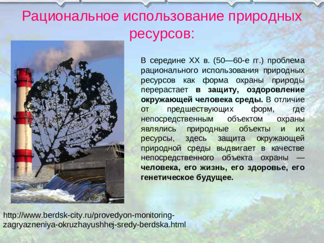 Рациональное использование природных ресурсов: В середине XX в. (50—60-е гг.) проблема рационального использования природных ресурсов как форма охраны природы перерастает в защиту, оздоровление окружающей человека среды. В отличие от предшествующих форм, где непосредственным объектом охраны являлись природные объекты и их ресурсы, здесь защита окружающей природной среды выдвигает в качестве непосредственного объекта охраны — человека, его жизнь, его здоровье, его генетическое будущее. http://www.berdsk-city.ru/provedyon-monitoring-zagryazneniya-okruzhayushhej-sredy-berdska.html