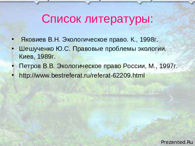 Список литературы:  Яковиев В.Н. Экологическое право. К., 1998г. Шешученко Ю.С. Правовые проблемы экологии. Киев, 1989г. Петров В.В. Экологическое право России, М., 1997г. http://www.bestreferat.ru/referat-62209.html  Prezented.Ru