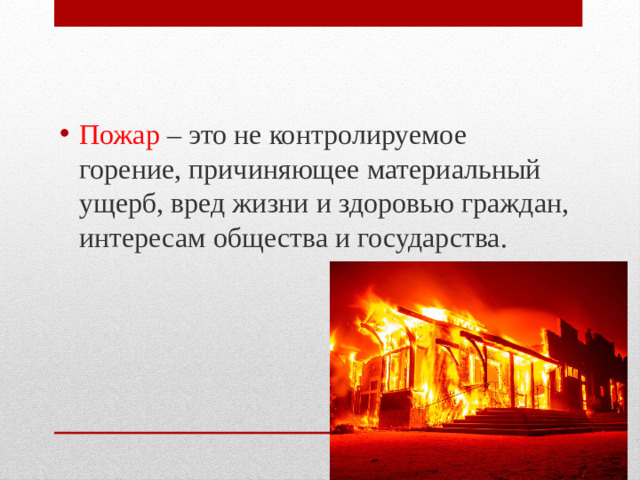 Пожар – это не контролируемое горение, причиняющее материальный ущерб, вред жизни и здоровью граждан, интересам общества и государства.