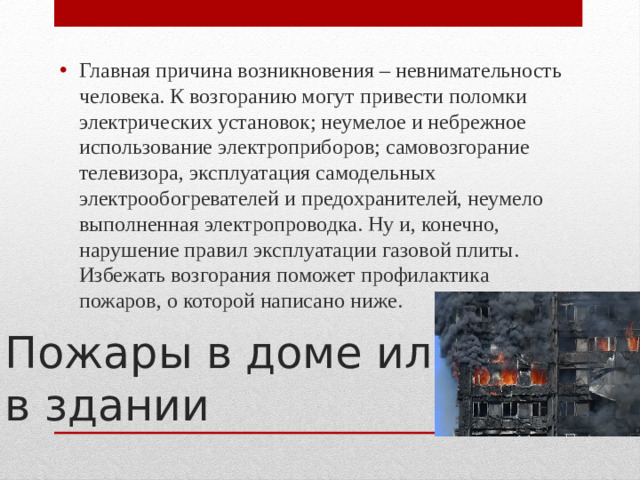 Главная причина возникновения – невнимательность человека. К возгоранию могут привести поломки электрических установок; неумелое и небрежное использование электроприборов; самовозгорание телевизора, эксплуатация самодельных электрообогревателей и предохранителей, неумело выполненная электропроводка. Ну и, конечно, нарушение правил эксплуатации газовой плиты. Избежать возгорания поможет профилактика пожаров, о которой написано ниже.