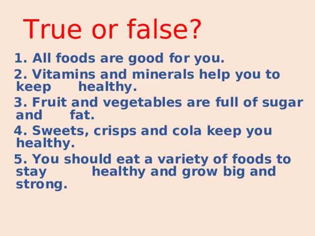 True or false ?  1. All foods are good for you.  2. Vitamins and minerals help you to keep healthy.  3. Fruit and vegetables are full of sugar and fat.  4. Sweets, crisps and cola keep you healthy.  5. You should eat a variety of foods to stay healthy and grow big and strong.