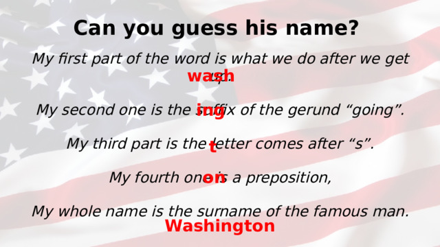 Can you guess his name? My first part of the word is what we do after we get up. My second one is the suffix of the gerund “going”. My third part is the letter comes after “s”. My fourth one is a preposition, My whole name is the surname of the famous man. wash ing t on Washington
